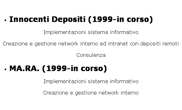 Casella di testo: Innocenti Depositi (1999-in corso)
Implementazioni sistema informativo
Creazione e gestione network interno ed intranet con depositi remoti
Consulenza
MA.RA. (1999-in corso)
Implementazioni sistema informativo
Creazione e gestione network interno
